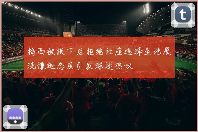 梅西被换下后拒绝让座选择坐地展现谦逊态度引发球迷热议