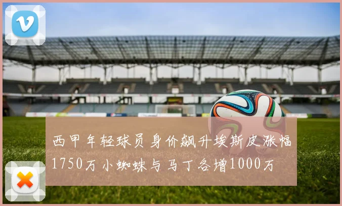 西甲年轻球员身价飙升埃斯皮涨幅1750万小蜘蛛与马丁各增1000万