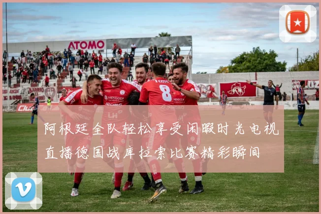 阿根廷全队轻松享受闲暇时光电视直播德国战库拉索比赛精彩瞬间