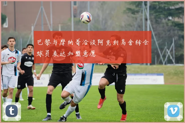 巴黎与摩纳哥洽谈阿克利乌舍转会球员表达加盟意愿