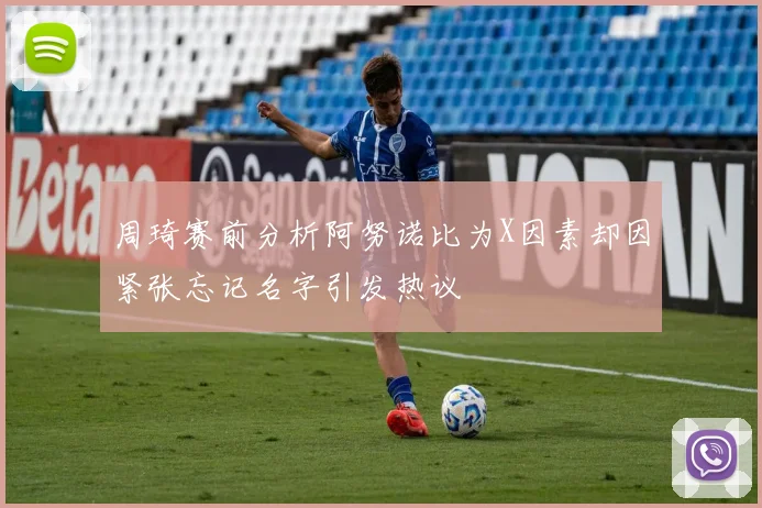 周琦赛前分析阿努诺比为X因素却因紧张忘记名字引发热议