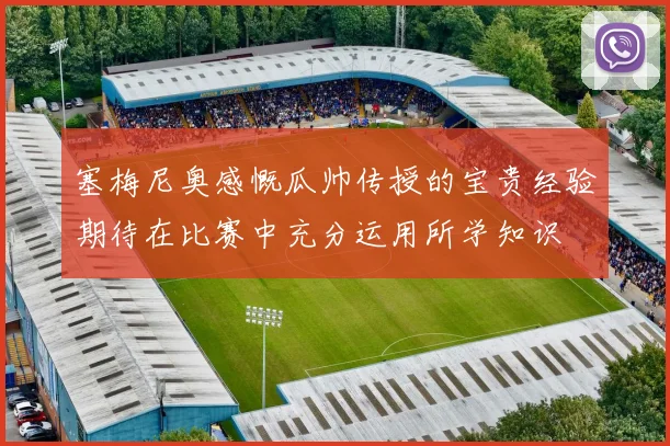 塞梅尼奥感慨瓜帅传授的宝贵经验期待在比赛中充分运用所学知识