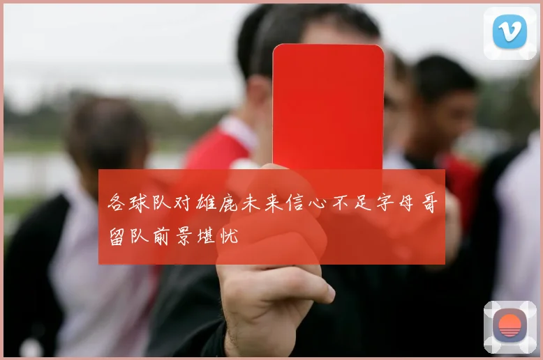 各球队对雄鹿未来信心不足字母哥留队前景堪忧
