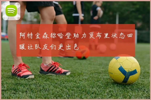阿特金森称哈登助力莫布里状态回暖让队友们更出色