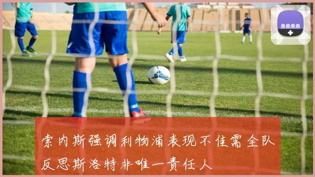 索内斯强调利物浦表现不佳需全队反思斯洛特非唯一责任人