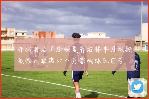 开拓者后卫谢顿夏普右膝半月板撕裂预计缺席六个月影响球队前景