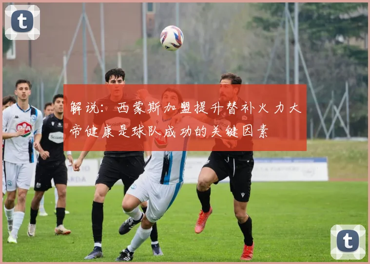 解说：西蒙斯加盟提升替补火力大帝健康是球队成功的关键因素