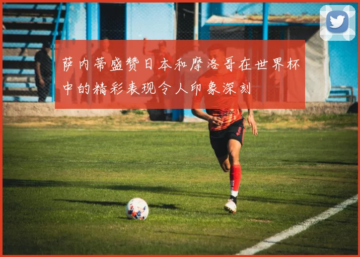萨内蒂盛赞日本和摩洛哥在世界杯中的精彩表现令人印象深刻