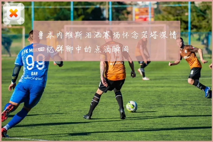鲁本内维斯泪洒赛场怀念若塔深情回忆群聊中的点滴瞬间