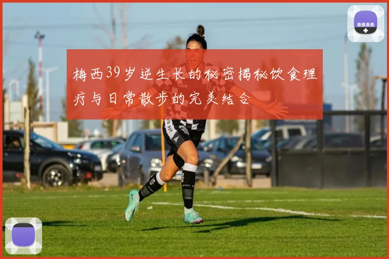 梅西39岁逆生长的秘密揭秘饮食理疗与日常散步的完美结合