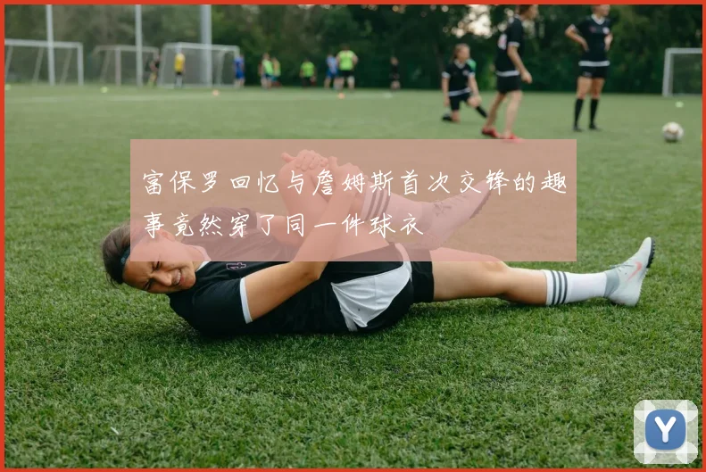 富保罗回忆与詹姆斯首次交锋的趣事竟然穿了同一件球衣