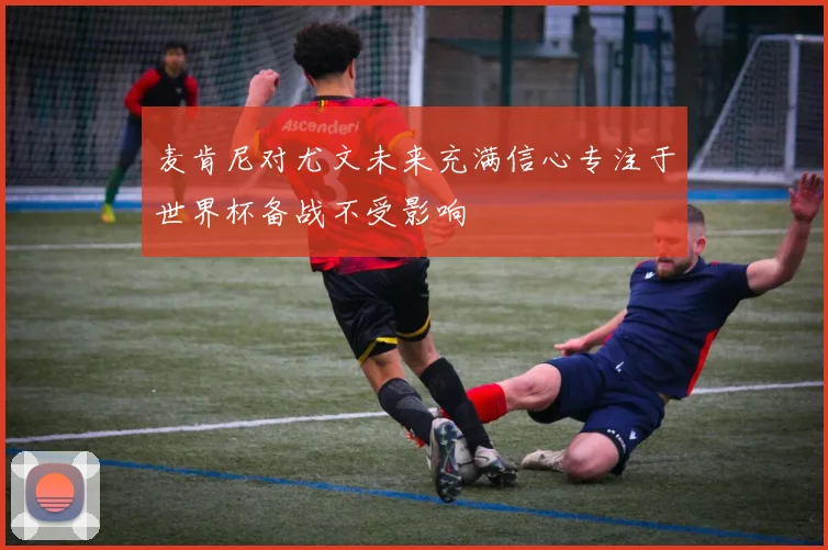 麦肯尼对尤文未来充满信心专注于世界杯备战不受影响