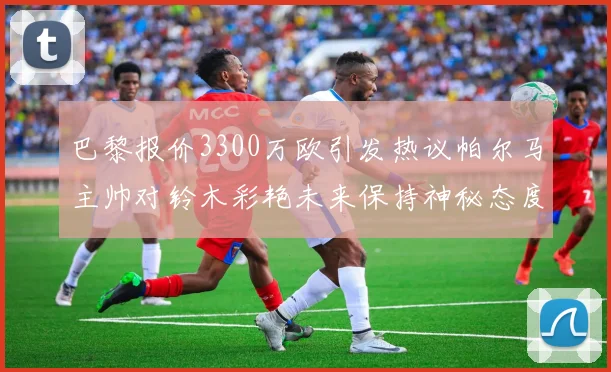 巴黎报价3300万欧引发热议帕尔马主帅对铃木彩艳未来保持神秘态度