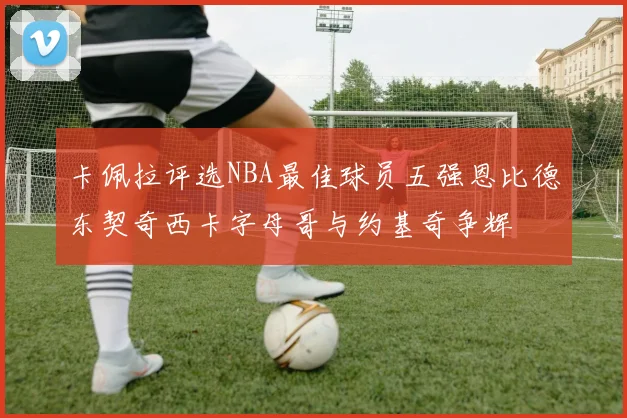 卡佩拉评选NBA最佳球员五强恩比德东契奇西卡字母哥与约基奇争辉
