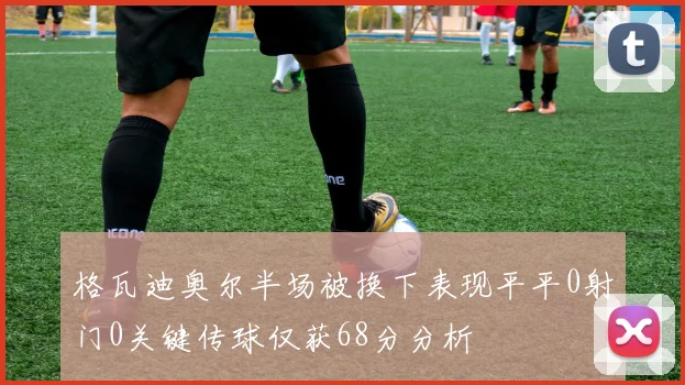 格瓦迪奥尔半场被换下表现平平0射门0关键传球仅获68分分析