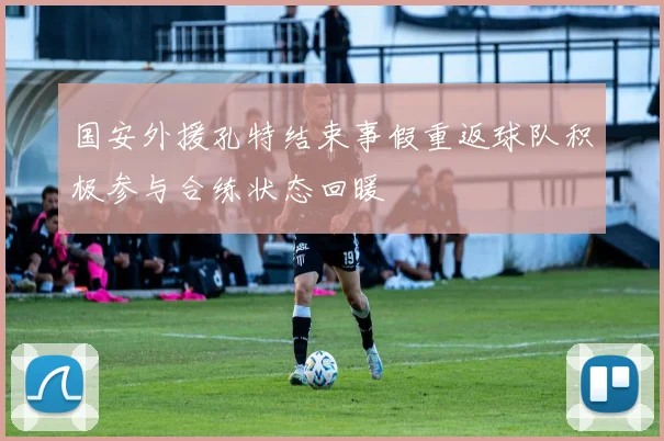 国安外援孔特结束事假重返球队积极参与合练状态回暖