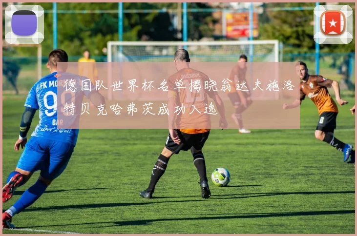 德国队世界杯名单揭晓翁达夫施洛特贝克哈弗茨成功入选