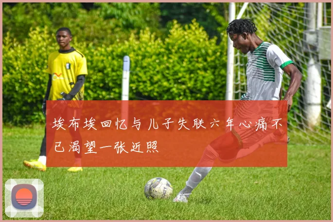埃布埃回忆与儿子失联六年心痛不已渴望一张近照