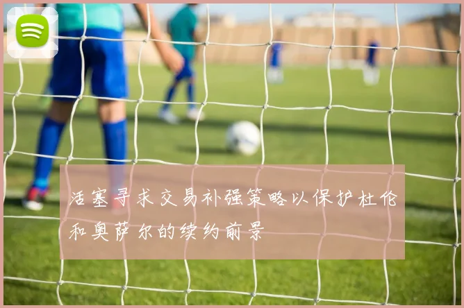 活塞寻求交易补强策略以保护杜伦和奥萨尔的续约前景